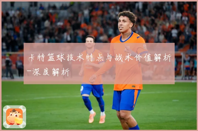 卡特篮球技术特点与战术价值解析-深度解析