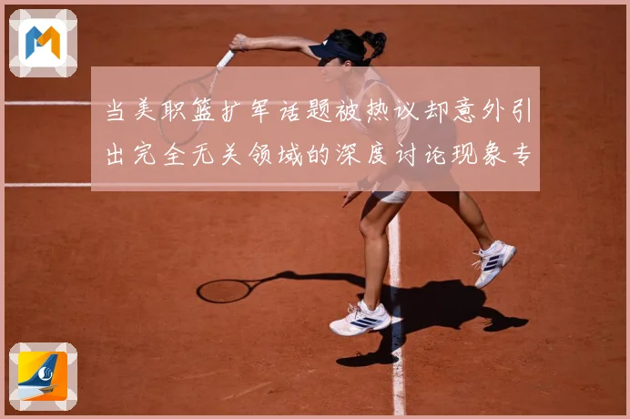 当美职篮扩军话题被热议却意外引出完全无关领域的深度讨论现象专题观察-深度解析