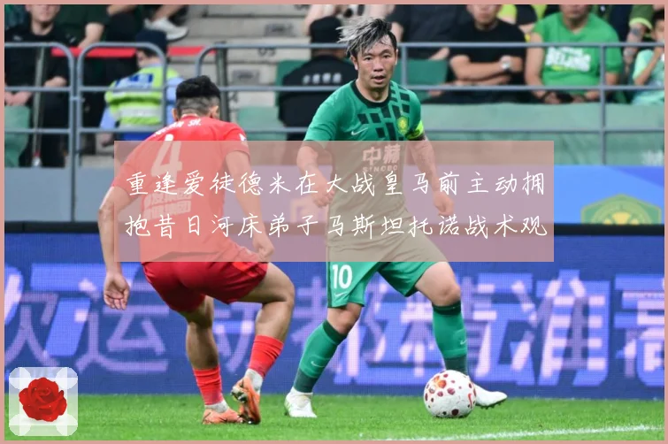 重逢爱徒德米在大战皇马前主动拥抱昔日河床弟子马斯坦托诺战术观察-深度解析