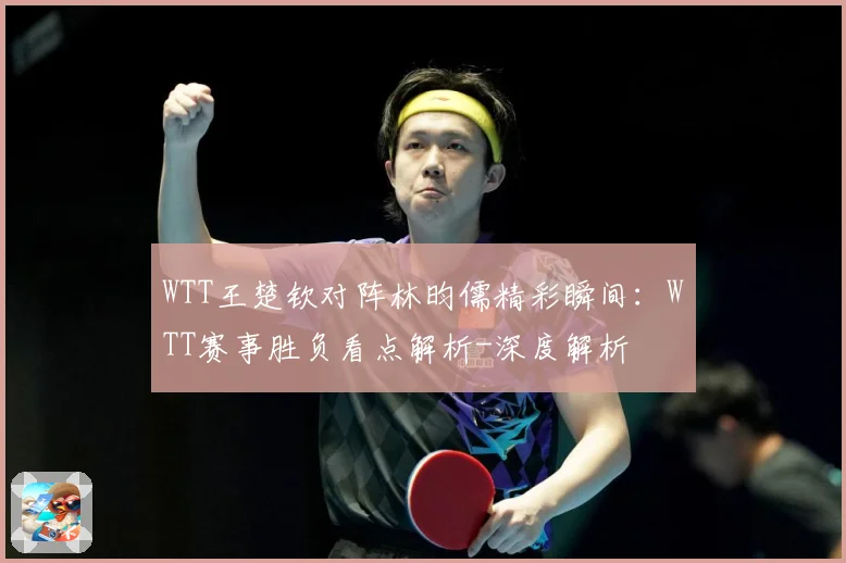 WTT王楚钦对阵林昀儒精彩瞬间：WTT赛事胜负看点解析-深度解析