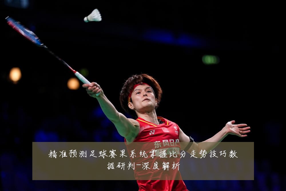 精准预测足球赛果系统掌握比分走势技巧数据研判-深度解析