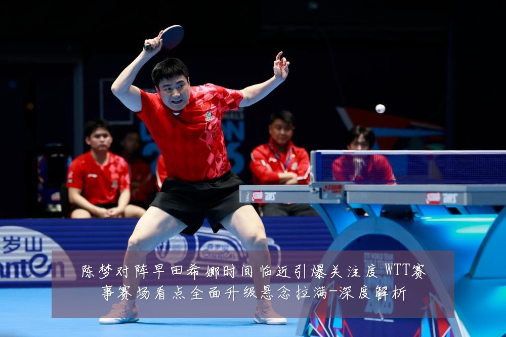 陈梦对阵早田希娜时间临近引爆关注度 WTT赛事赛场看点全面升级悬念拉满-深度解析